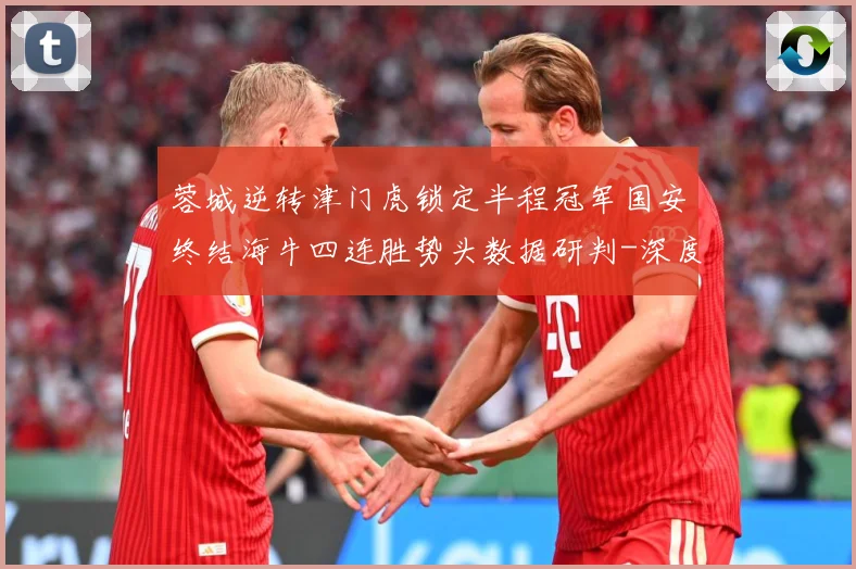 蓉城逆转津门虎锁定半程冠军国安终结海牛四连胜势头数据研判-深度解析