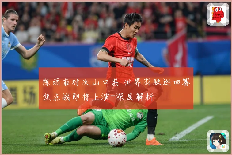 陈雨菲对决山口茜 世界羽联巡回赛焦点战即将上演-深度解析