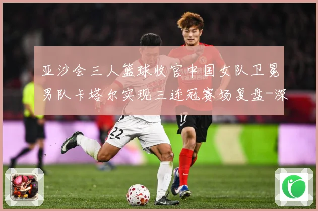 亚沙会三人篮球收官中国女队卫冕男队卡塔尔实现三连冠赛场复盘-深度解析