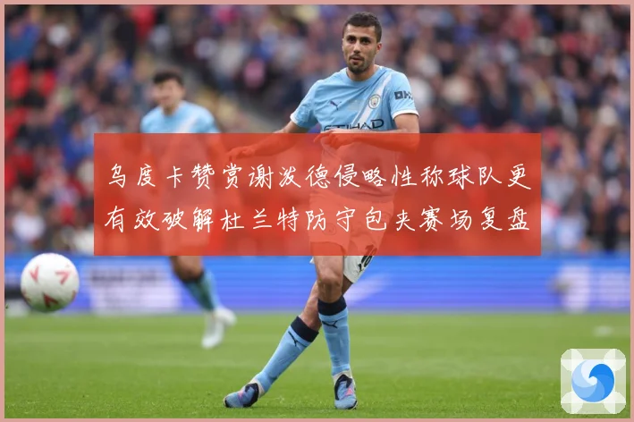 乌度卡赞赏谢泼德侵略性称球队更有效破解杜兰特防守包夹赛场复盘-深度解析