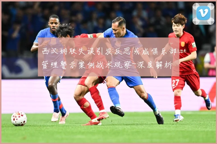 西汉姆联失误引发反思或成俱乐部管理警示案例战术观察-深度解析