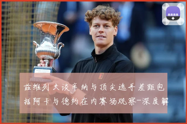 兹维列夫谈辛纳与顶尖选手差距包括阿卡与德约在内赛场观察-深度解析