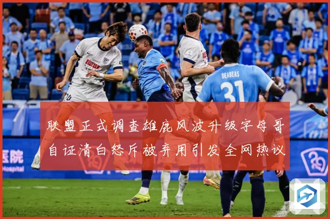 联盟正式调查雄鹿风波升级字母哥自证清白怒斥被弃用引发全网热议战术观察-深度解析