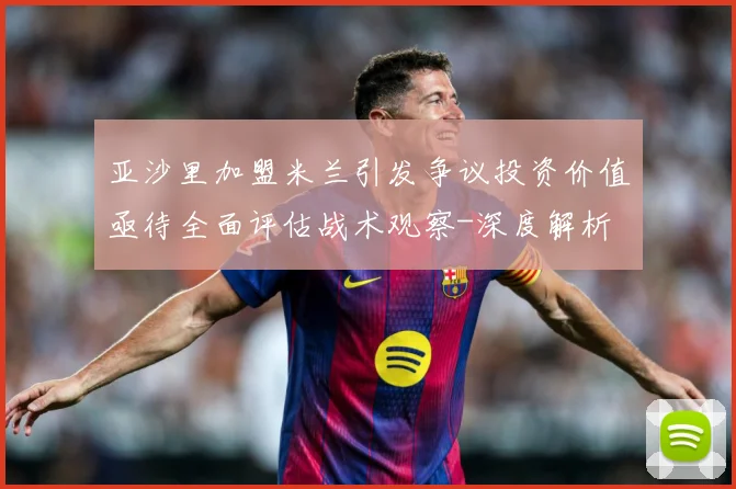 亚沙里加盟米兰引发争议投资价值亟待全面评估战术观察-深度解析