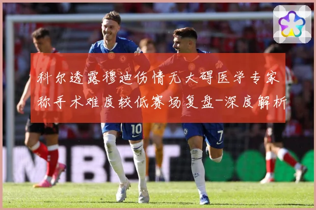 科尔透露穆迪伤情无大碍医学专家称手术难度较低赛场复盘-深度解析