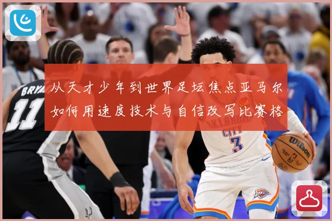 从天才少年到世界足坛焦点亚马尔如何用速度技术与自信改写比赛格局解析-深度解析