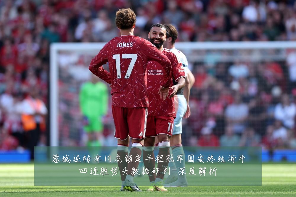 蓉城逆转津门虎锁定半程冠军国安终结海牛四连胜势头数据研判-深度解析