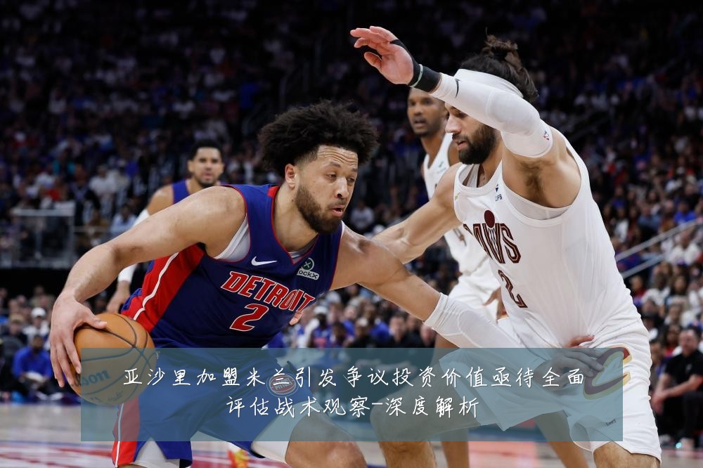 亚沙里加盟米兰引发争议投资价值亟待全面评估战术观察-深度解析
